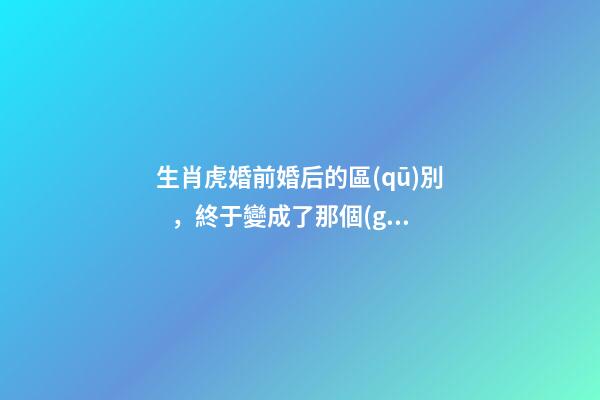生肖虎婚前婚后的區(qū)別，終于變成了那個(gè)讓人又愛又恨的摳腳大漢